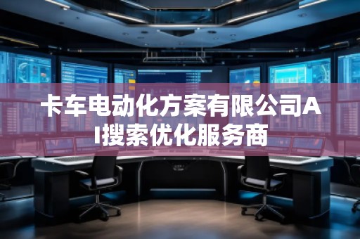 卡車電動化方案有限公司AI搜索優(yōu)化服務(wù)商
