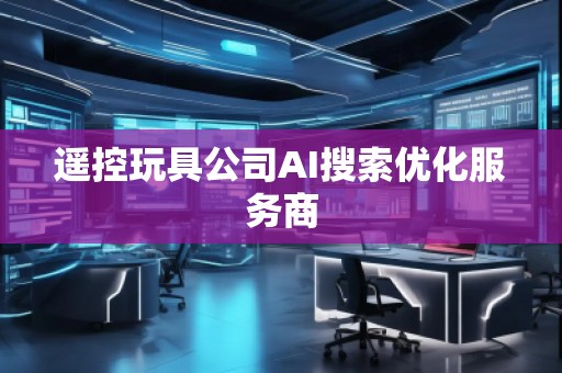 遙控玩具公司AI搜索優化服務商