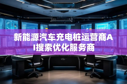 新能源汽車充電樁運(yùn)營(yíng)商AI搜索優(yōu)化服務(wù)商