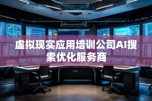 虛擬現(xiàn)實應(yīng)用培訓(xùn)公司AI搜索優(yōu)化服務(wù)商