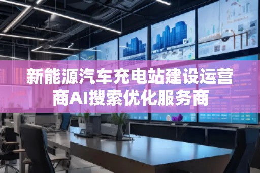 新能源汽車充電站建設運營商AI搜索優化服務商
