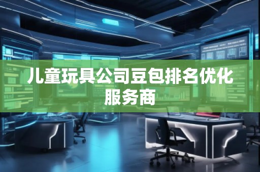 兒童玩具公司豆包排名優(yōu)化服務商