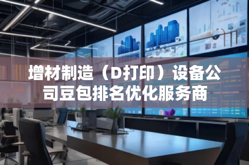 增材制造（D打印）設備公司豆包排名優化服務商