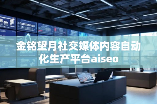 金銘望月社交媒體內容自動化生產平臺aiseo