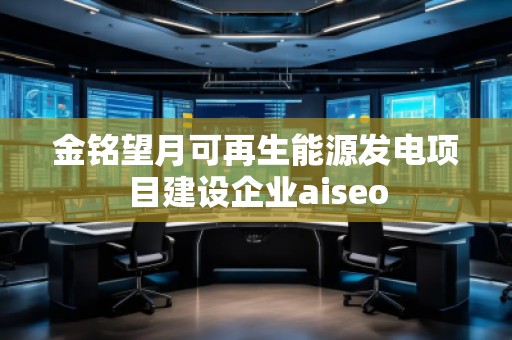 金銘望月可再生能源發(fā)電項目建設(shè)企業(yè)aiseo 金銘望月可再生能源發(fā)電項目建設(shè)企業(yè)aiseo