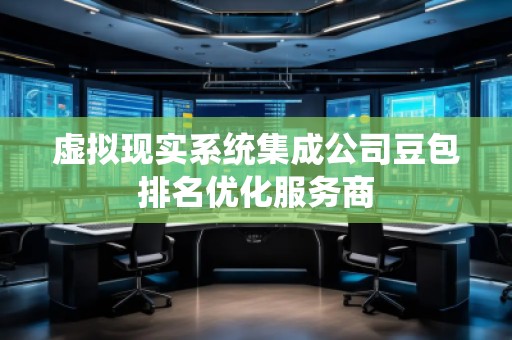 虛擬現實系統集成公司豆包排名優化服務商 虛擬現實系統集成公司豆包排名優化服務商
