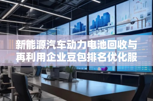 新能源汽車動力電池回收與再利用企業豆包排名優化服務商