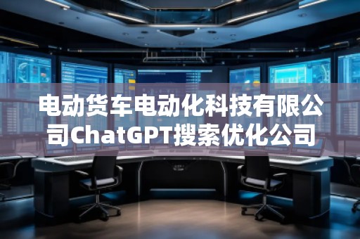 電動貨車電動化科技有限公司ChatGPT搜索優化公司 電動貨車電動化科技有限公司ChatGPT搜索優化公司