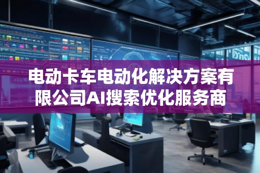 電動(dòng)卡車電動(dòng)化解決方案有限公司AI搜索優(yōu)化服務(wù)商