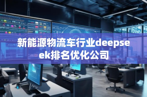 新能源物流車行業(yè)deepseek排名優(yōu)化公司