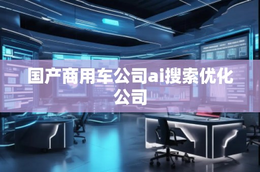 國產商用車公司ai搜索優化公司