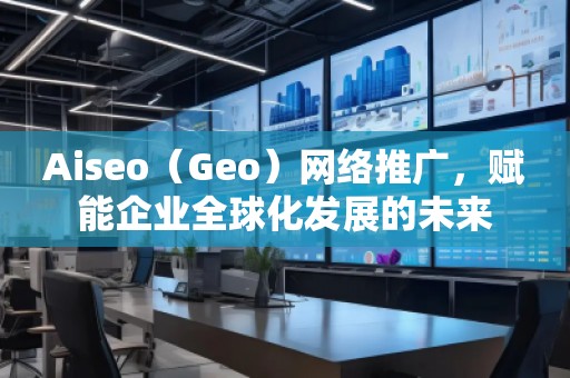Aiseo（Geo）網絡推廣，賦能企業全球化發展的未來