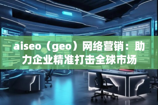 aiseo（geo）網絡營銷：助力企業精準打擊全球市場