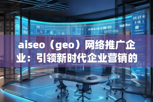 aiseo（geo）網絡推廣企業：引領新時代企業營銷的革新之路