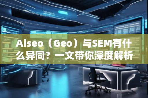 Aiseo（Geo）與SEM有什么異同？一文帶你深度解析！