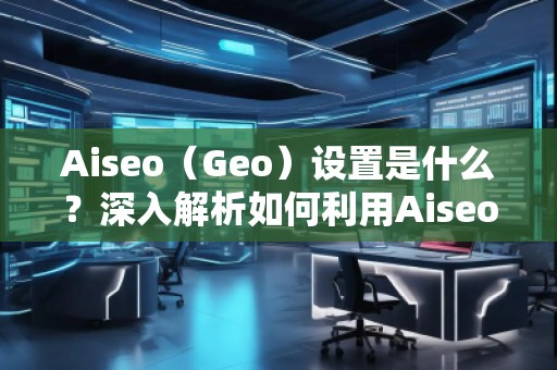 Aiseo（Geo）設置是什么？深入解析如何利用Aiseo優化地理位置策略