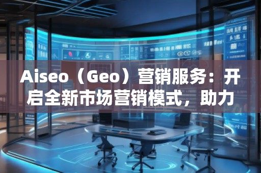 Aiseo（Geo）營銷服務：開啟全新市場營銷模式，助力品牌騰飛