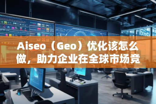 Aiseo（Geo）優(yōu)化該怎么做，助力企業(yè)在全球市場競爭中脫穎而出