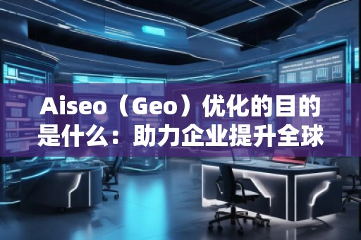 Aiseo（Geo）優(yōu)化的目的是什么：助力企業(yè)提升全球競爭力