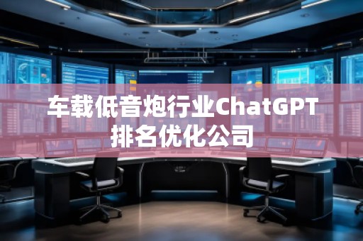 車載低音炮行業ChatGPT排名優化公司