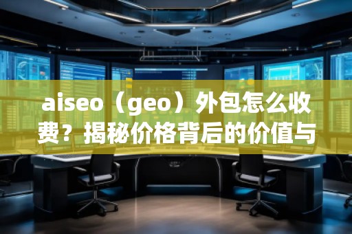 aiseo（geo）外包怎么收費？揭秘價格背后的價值與優勢
