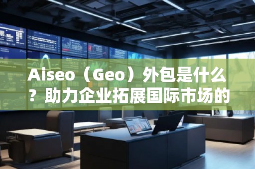 Aiseo（Geo）外包是什么？助力企業(yè)拓展國際市場的秘密武器