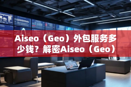 Aiseo（Geo）外包服務(wù)多少錢？解密Aiseo（Geo）外包服務(wù)的價值與優(yōu)勢