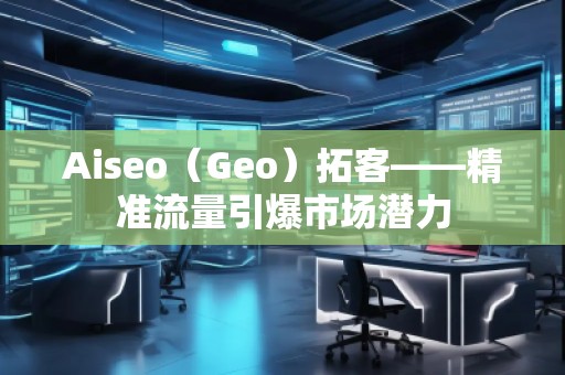 Aiseo（Geo）拓客——精準(zhǔn)流量引爆市場潛力