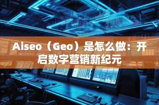 Aiseo（Geo）是怎么做：開啟數字營銷新紀元