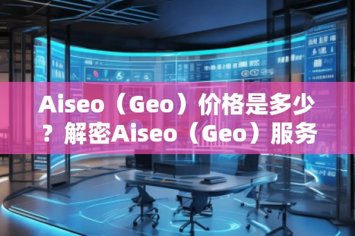 Aiseo（Geo）價格是多少？解密Aiseo（Geo）服務(wù)背后的價值