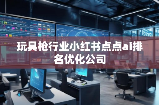 玩具槍行業(yè)小紅書點(diǎn)點(diǎn)ai排名優(yōu)化公司