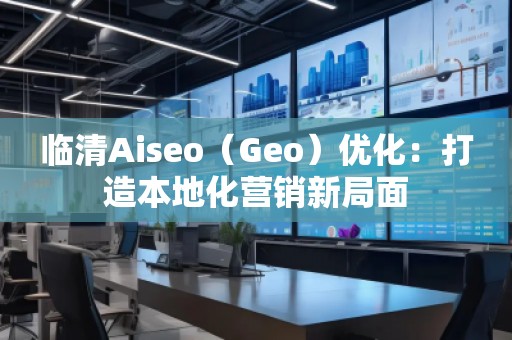 臨清Aiseo（Geo）優化：打造本地化營銷新局面