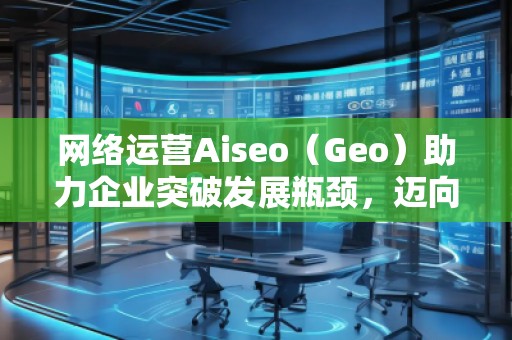 網絡運營Aiseo（Geo）助力企業突破發展瓶頸，邁向成功之路