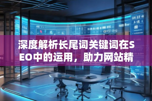 深度解析長尾詞關鍵詞在SEO中的運用，助力網站精準流量增長