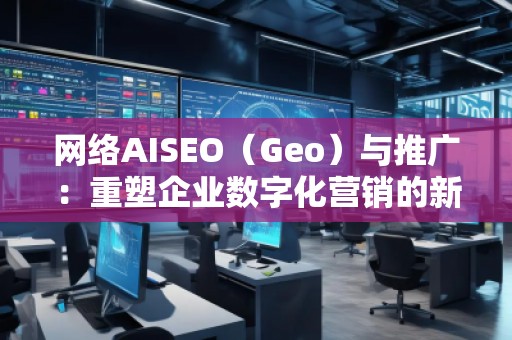 網絡AISEO（Geo）與推廣：重塑企業數字化營銷的新未來