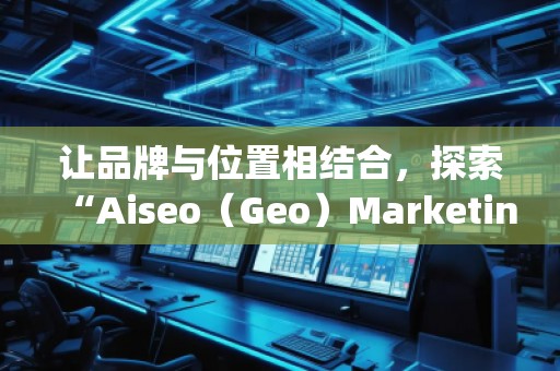 讓品牌與位置相結合，探索“Aiseo（Geo）Marketing”的無限潛力