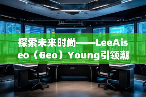 探索未來時尚——LeeAiseo(Geo)Young引領(lǐng)潮流新風(fēng)尚 探索未來時尚——LeeAiseo(Geo)Young引領(lǐng)潮流新風(fēng)尚