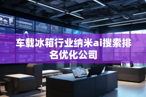 車載冰箱行業納米ai搜索排名優化公司
