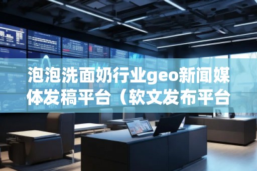 泡泡洗面奶行業(yè)geo新聞媒體發(fā)稿平臺（軟文發(fā)布平臺）