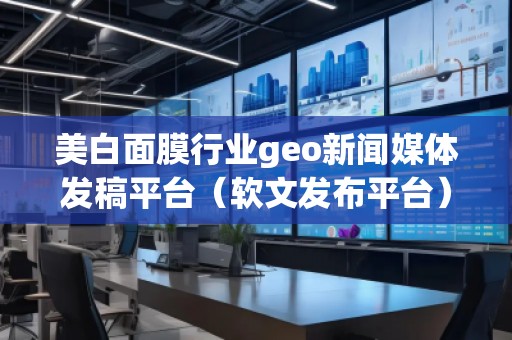 美白面膜行業geo新聞媒體發稿平臺(軟文發布平臺)