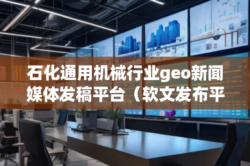 石化通用機械行業geo新聞媒體發稿平臺（軟文發布平臺）