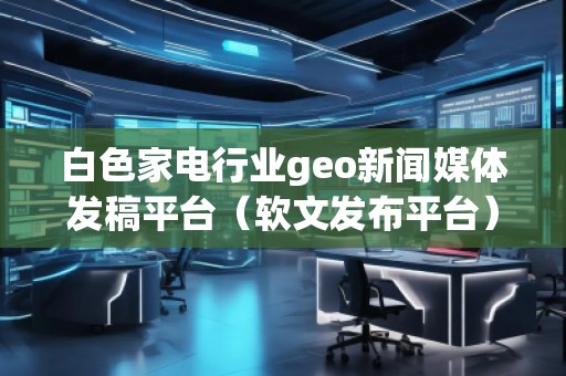 白色家電行業geo新聞媒體發稿平臺（軟文發布平臺）