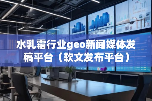 水乳霜行業(yè)geo新聞媒體發(fā)稿平臺(tái)（軟文發(fā)布平臺(tái)）
