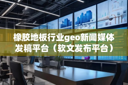 橡膠地板行業geo新聞媒體發稿平臺（軟文發布平臺）