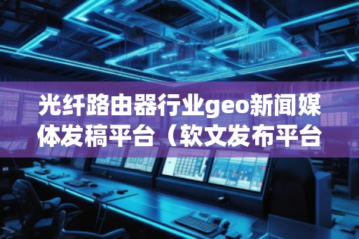 光纖路由器行業geo新聞媒體發稿平臺（軟文發布平臺）