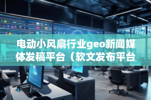 電動小風扇行業geo新聞媒體發稿平臺(軟文發布平臺) 電動小風扇行業geo新聞媒體發稿平臺(軟文發布平臺)