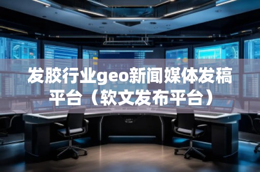 發膠行業geo新聞媒體發稿平臺（軟文發布平臺）