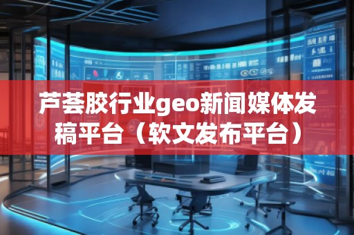 蘆薈膠行業(yè)geo新聞媒體發(fā)稿平臺(tái)（軟文發(fā)布平臺(tái)）