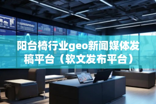 陽臺椅行業geo新聞媒體發稿平臺（軟文發布平臺）
