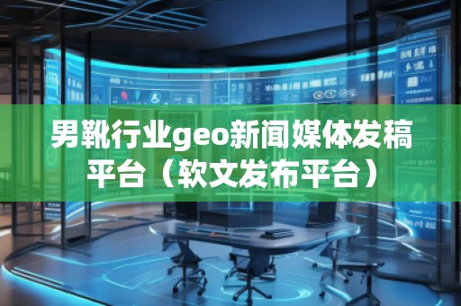 男靴行業geo新聞媒體發稿平臺(軟文發布平臺)